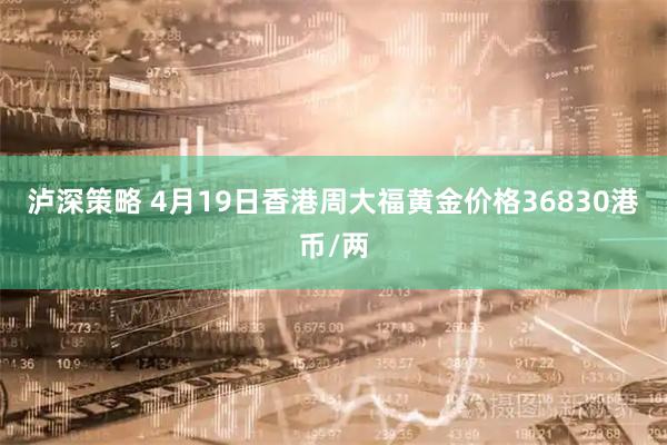 泸深策略 4月19日香港周大福黄金价格36830港币/两