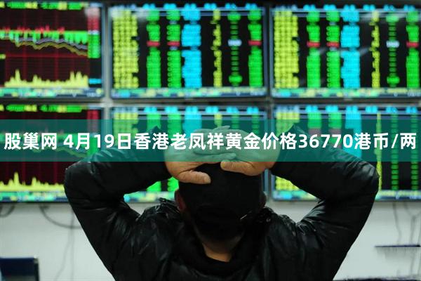 股巢网 4月19日香港老凤祥黄金价格36770港币/两
