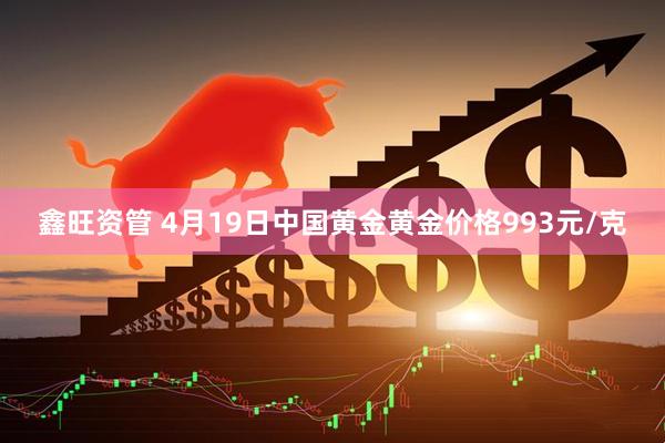 鑫旺资管 4月19日中国黄金黄金价格993元/克