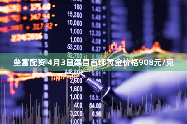 垒富配资 4月3日菜百首饰黄金价格908元/克