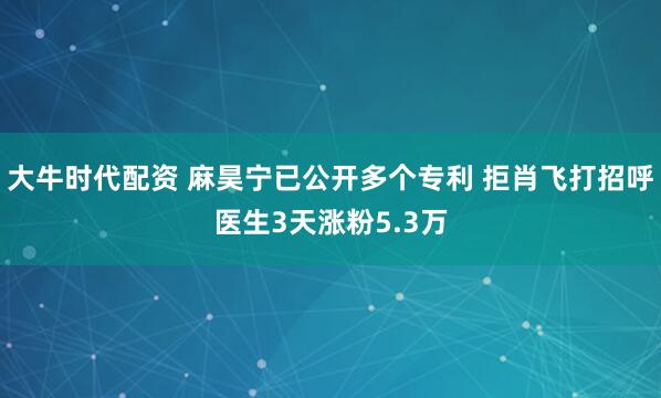 大牛时代配资 麻昊宁已公开多个专利 拒肖飞打招呼医生3天涨粉5.3万