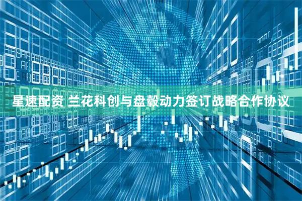 星速配资 兰花科创与盘毂动力签订战略合作协议