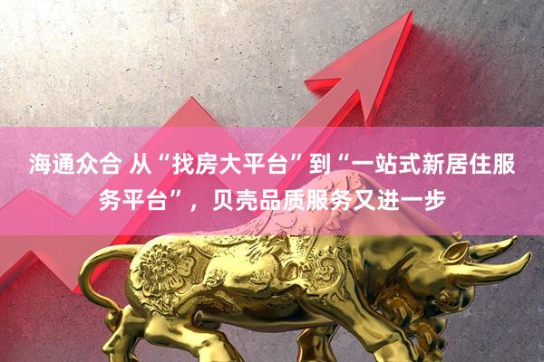 海通众合 从“找房大平台”到“一站式新居住服务平台”，贝壳品质服务又进一步