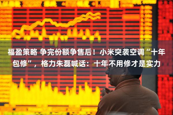 福盈策略 争完份额争售后！小米突袭空调“十年包修”，格力朱磊喊话：十年不用修才是实力