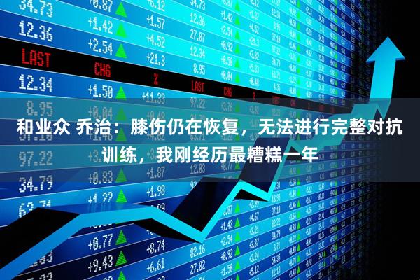 和业众 乔治：膝伤仍在恢复，无法进行完整对抗训练，我刚经历最糟糕一年