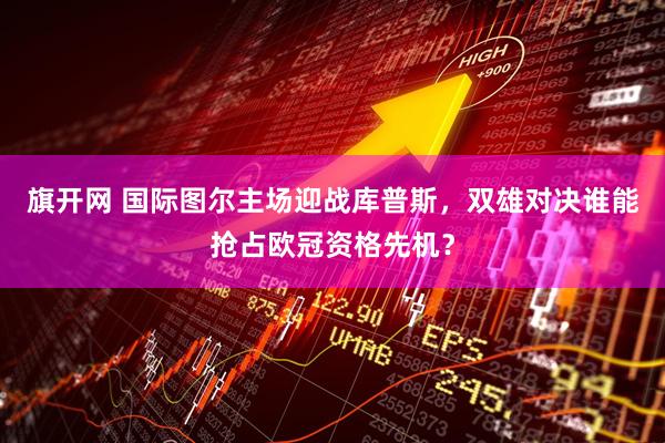 旗开网 国际图尔主场迎战库普斯，双雄对决谁能抢占欧冠资格先机？