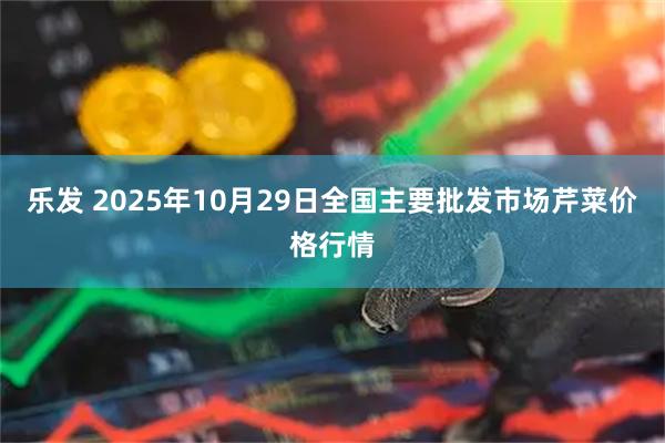 乐发 2025年10月29日全国主要批发市场芹菜价格行情