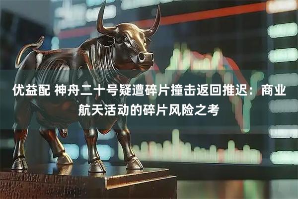 优益配 神舟二十号疑遭碎片撞击返回推迟：商业航天活动的碎片风险之考