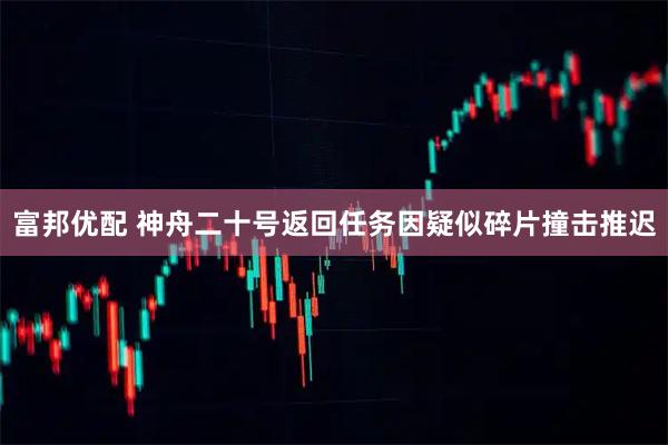 富邦优配 神舟二十号返回任务因疑似碎片撞击推迟