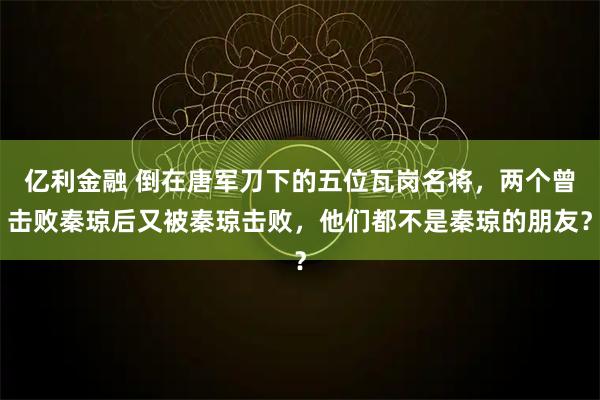 亿利金融 倒在唐军刀下的五位瓦岗名将，两个曾击败秦琼后又被秦琼击败，他们都不是秦琼的朋友？