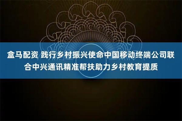 盒马配资 践行乡村振兴使命中国移动终端公司联合中兴通讯精准帮扶助力乡村教育提质