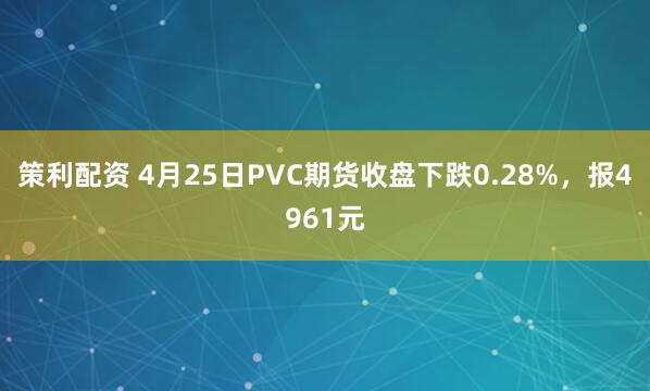 策利配资 4月25日PVC期货收盘下跌0.28%，报4961元