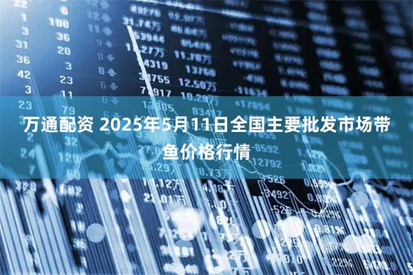万通配资 2025年5月11日全国主要批发市场带鱼价格行情