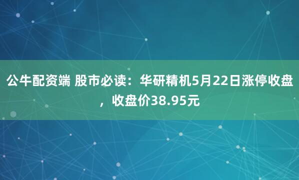 公牛配资端 股市必读：华研精机5月22日涨停收盘，收盘价38.95元