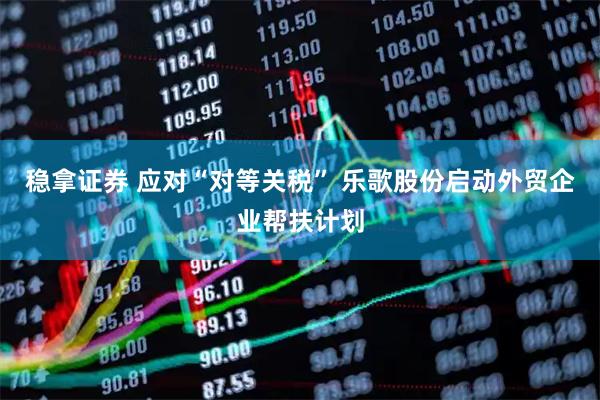 稳拿证券 应对“对等关税” 乐歌股份启动外贸企业帮扶计划