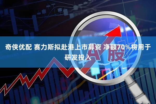 奇侠优配 赛力斯拟赴港上市募资 净额70%将用于研发投入