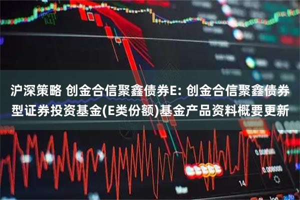 沪深策略 创金合信聚鑫债券E: 创金合信聚鑫债券型证券投资基金(E类份额)基金产品资料概要更新