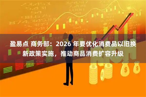 盈易点 商务部：2026 年要优化消费品以旧换新政策实施，推动商品消费扩容升级