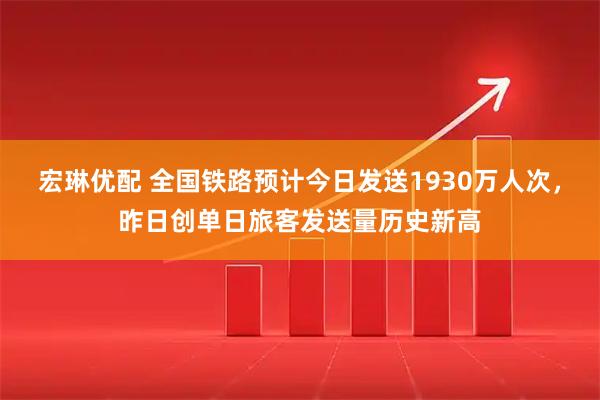 宏琳优配 全国铁路预计今日发送1930万人次，昨日创单日旅客发送量历史新高