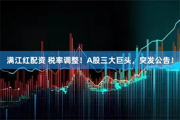 满江红配资 税率调整！A股三大巨头，突发公告！