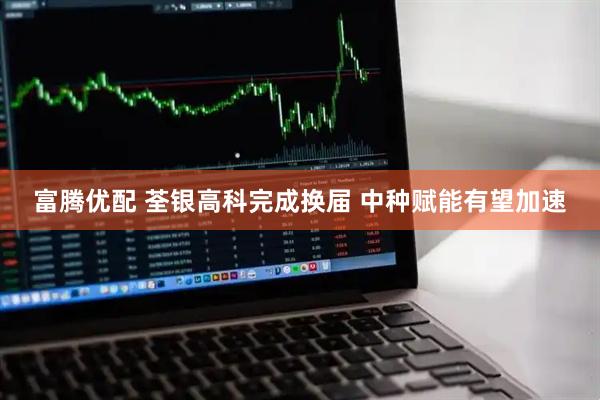 富腾优配 荃银高科完成换届 中种赋能有望加速