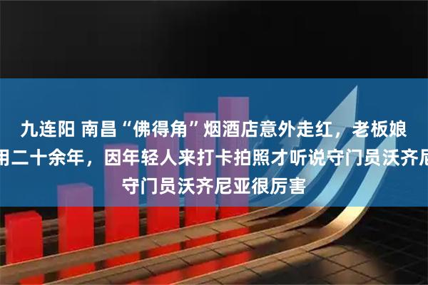 九连阳 南昌“佛得角”烟酒店意外走红，老板娘称店名已用二十余年，因年轻人来打卡拍照才听说守门员沃齐尼亚很厉害