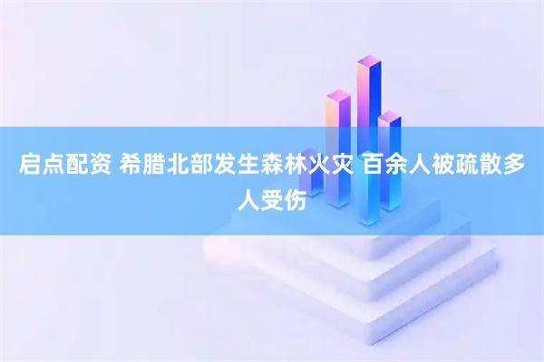 启点配资 希腊北部发生森林火灾 百余人被疏散多人受伤