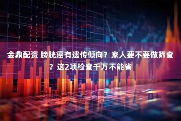 金鼎配资 膀胱癌有遗传倾向？家人要不要做筛查？这2项检查千万不能省